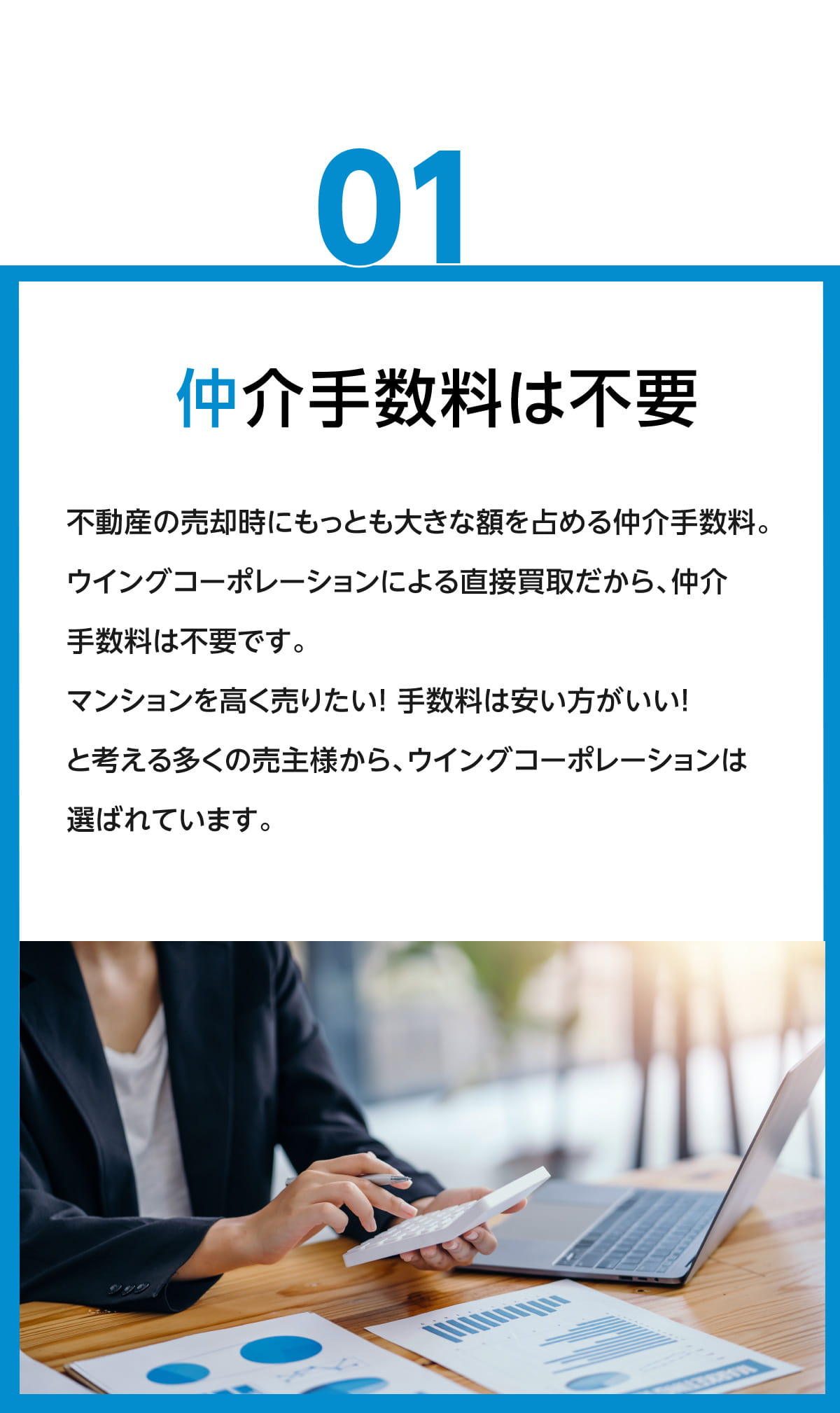 仲介手数料は不要　不動産の売却時に最も大きな額を占める仲介手数料。ウイングコーポレーションによる直接買取だから、仲介手数料は不要です。マンションを高く売りたい！手数料は安いほうがいい！と考える多くの売主様から、ウィングコーポレーションは選ばれています。