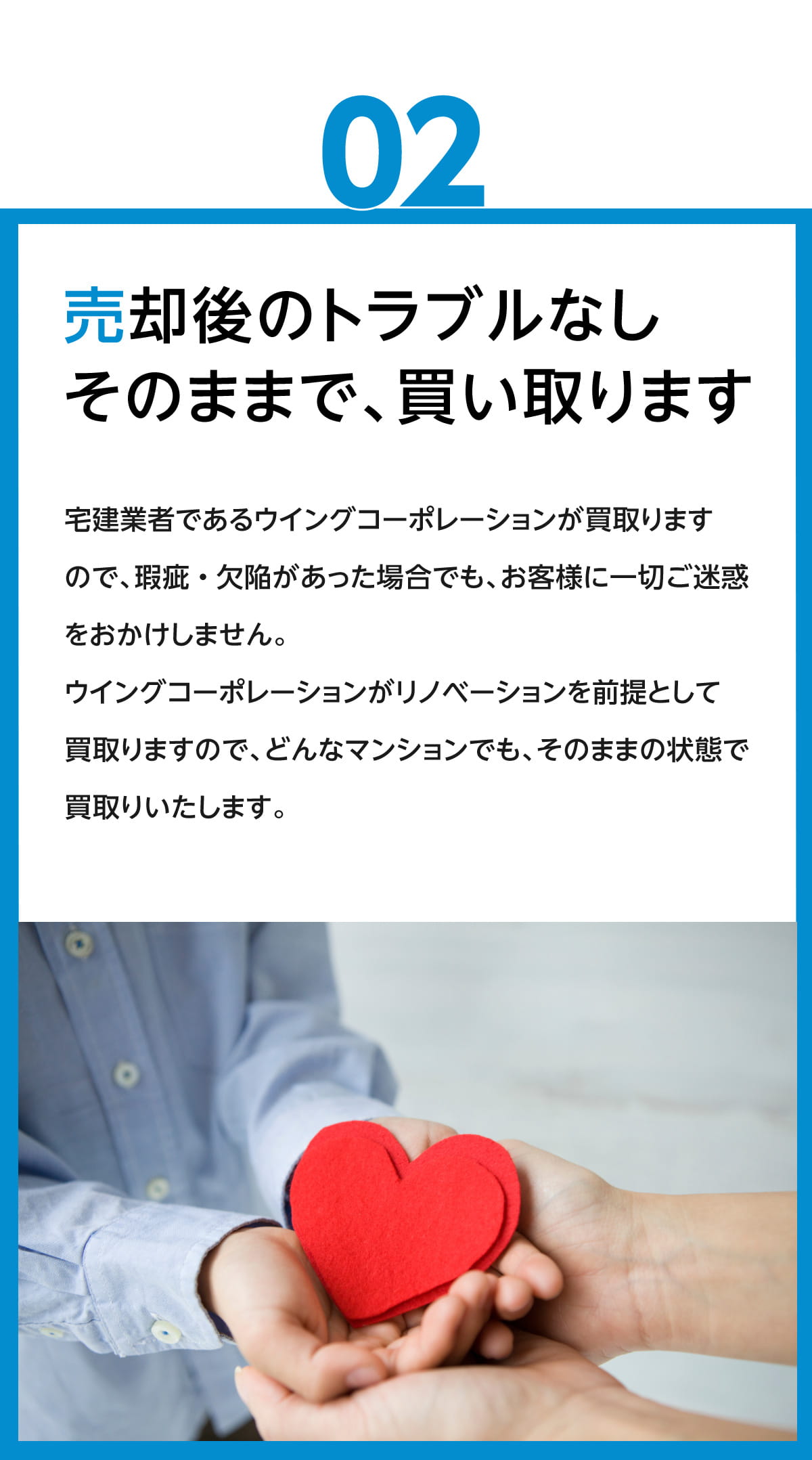 売却後のトラブルなし　そのままで、買い取ります　宅建業者であるウイングコーポレーションが買い取りますので、瑕疵・欠陥があった場合でも、お客様に一切ご迷惑をおかけしません。ウイングコーポレーションがリノベーションを前提として買取りますので、どんなマンションでも、そのままの状態で買取りいたします。