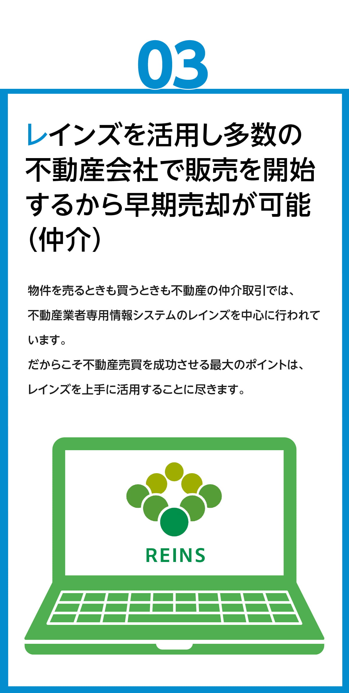 レインズを活用し、多数の不動産会社で販売を開始するから、早期売却が可能(仲介)　物件を売るときも買うときも不動産の仲介取引では、不動産業者専用情報システムのレインズを中心に行われています。だからこそ、不動産売買を成功させる最大のポイントは、レインズを上手に活用することに尽きます。