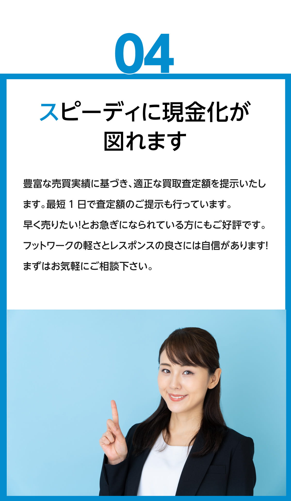 スピーディーに現金化が図れます。豊富な売買実績に基づき、適正な買取査定額を提示いたします。最短1日で査定額のご提示も行っています。早く売りたい！とお急ぎになられている方にもご好評です。フットワークの軽さとレスポンスの良さには、自信があります！まずはお気軽にご相談ください。