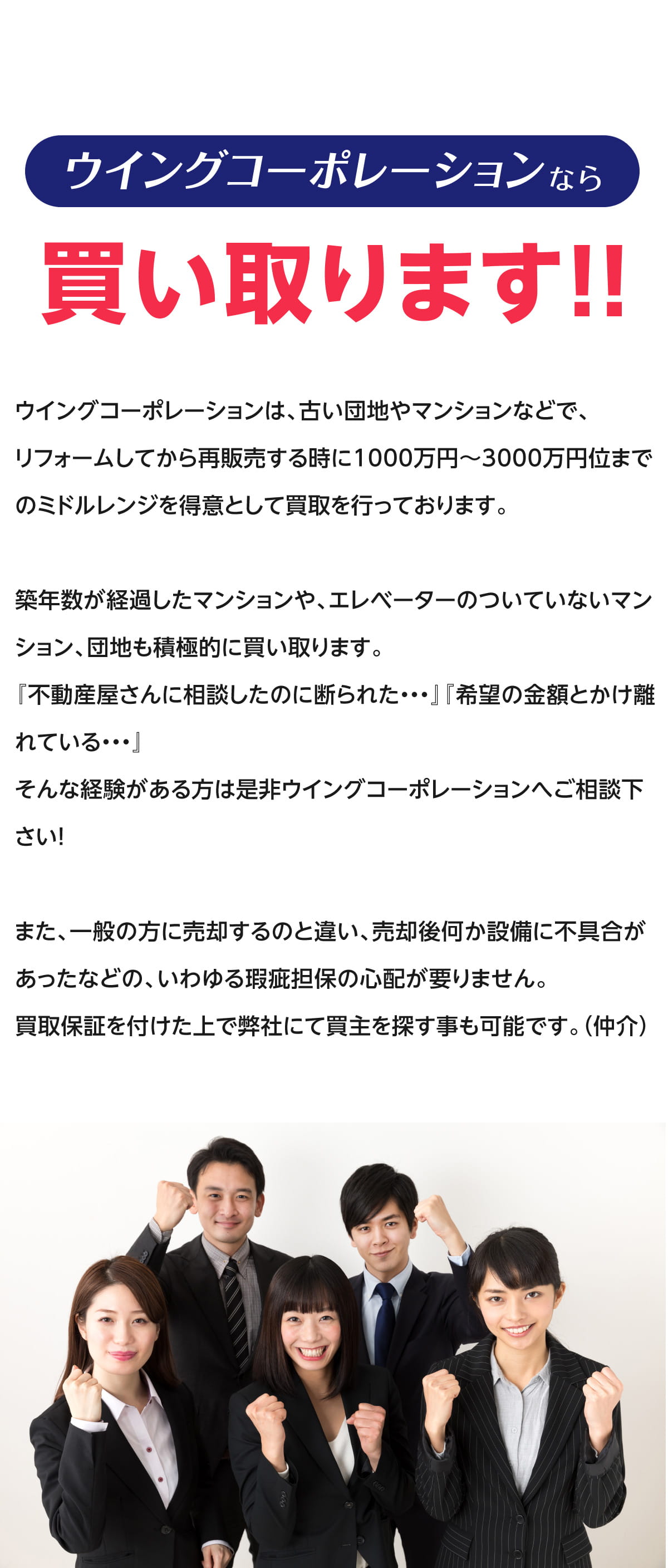 ウイングコーポレーションなら買い取ります！！ウイングコーポレーションは、古い団地やマンションなどで、リフォームしてから再販売する時に1000万円から3000万円位までのミドルレンジを得意として買取を行っております。築年数が経過したマンションや、エレベーターのついていないマンション、団地も積極的に買取ります。『不動産屋さんに相談したのに、断られた...』『希望の金額とかけ離れている...』そんな経験がある方は、ぜひウイングコーポレーションへご相談ください！また、一般の方に売却するのと違い、売却後何か設備に不具合があったなどの、いわゆる瑕疵担保の心配が要りません。買取保証を付けた上で弊社にて買主を探すことも可能です。(仲介)